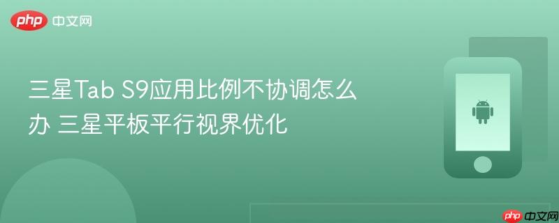 三星Tab S9应用比例不协调怎么办 三星平板平行视界优化  第1张