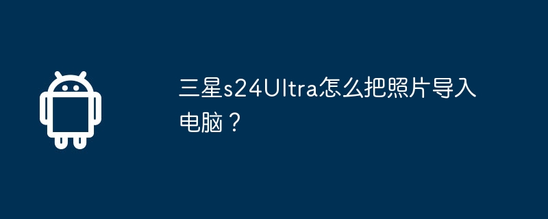 三星s24Ultra怎么把照片导入电脑？  第1张