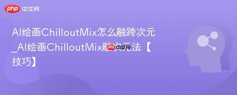 AI绘画ChilloutMix怎么融跨次元_AI绘画ChilloutMix融次元法【技巧】