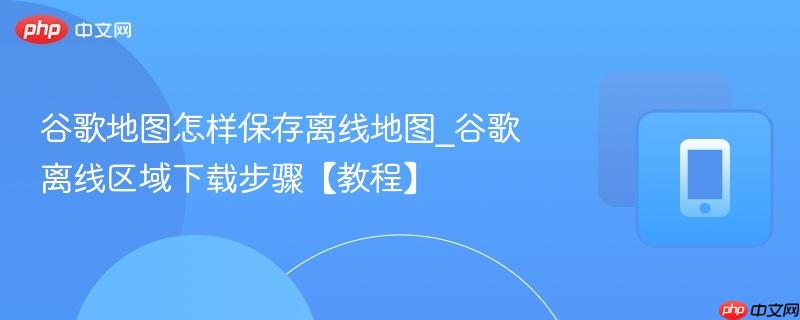 谷歌地图怎样保存离线地图_谷歌离线区域下载步骤【教程】
