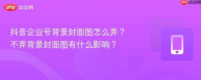 抖音企业号背景封面图怎么弄？不弄背景封面图有什么影响？  第1张