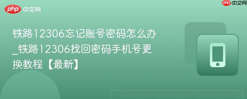 铁路12306忘记账号密码怎么办_铁路12306找回密码手机号更换教程【最新】