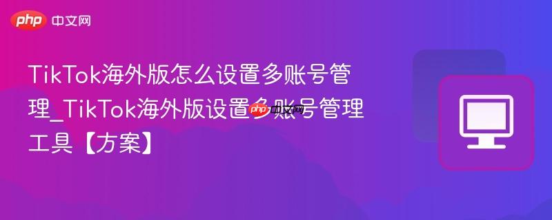 TikTok海外版怎么设置多账号管理_TikTok海外版设置多账号管理工具【方案】