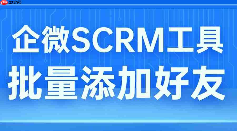 2025 企微 SCRM 实测：批量加好友功能成破局关键，这款工具获年度推荐