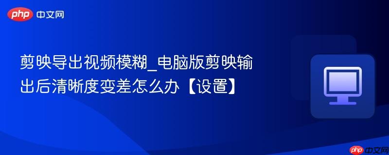 剪映导出视频模糊_电脑版剪映输出后清晰度变差怎么办【设置】