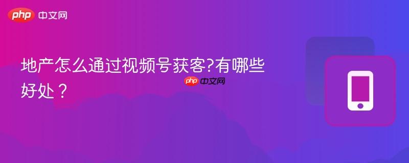 地产怎么通过视频号获客?有哪些好处？  第1张