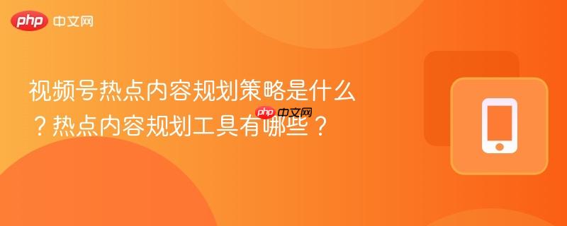视频号热点内容规划策略是什么？热点内容规划工具有哪些？
