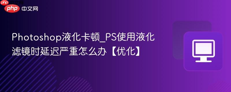 Photoshop液化卡顿_PS使用液化滤镜时延迟严重怎么办【优化】