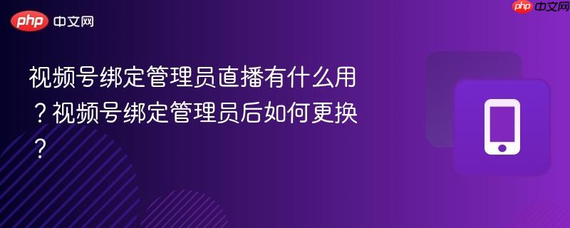视频号绑定管理员直播有什么用？视频号绑定管理员后如何更换？  第1张