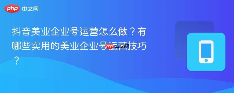 抖音美业企业号运营怎么做？有哪些实用的美业企业号运营技巧？  第1张