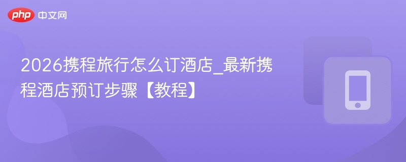 2026携程旅行怎么订酒店_最新携程酒店预订步骤【教程】