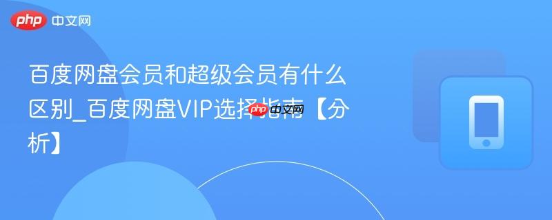 百度网盘会员和超级会员有什么区别_百度网盘VIP选择指南【分析】
