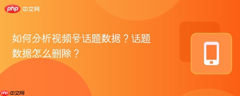如何分析视频号话题数据？话题数据怎么删除？  第1张