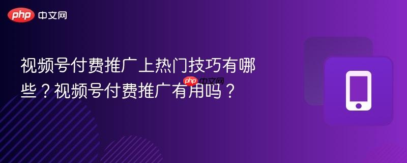 视频号付费推广上热门技巧有哪些？视频号付费推广有用吗？