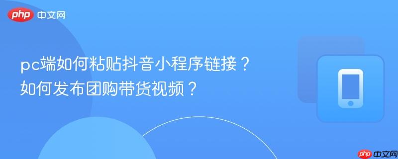 pc端如何粘贴抖音小程序链接？如何发布团购带货视频？