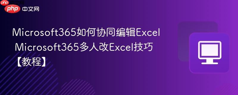Microsoft365如何协同编辑Excel Microsoft365多人改Excel技巧【教程】
