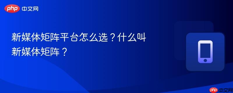 新媒体矩阵平台怎么选？什么叫新媒体矩阵？