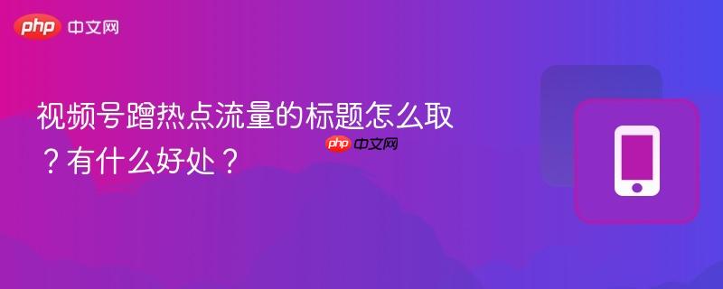 视频号蹭热点流量的标题怎么取？有什么好处？