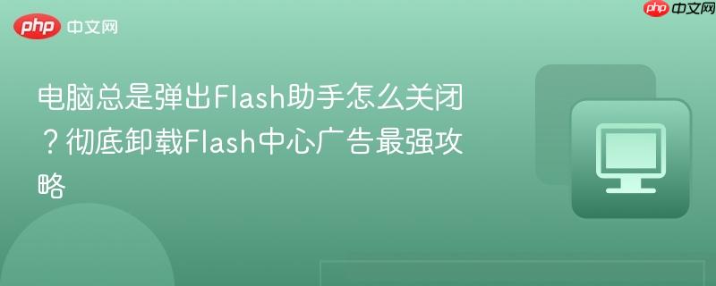 电脑总是弹出Flash助手怎么关闭？彻底卸载Flash中心广告最强攻略