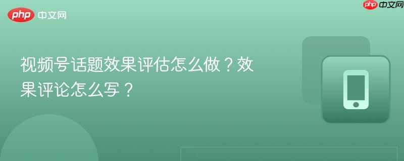视频号话题效果评估怎么做？效果评论怎么写？