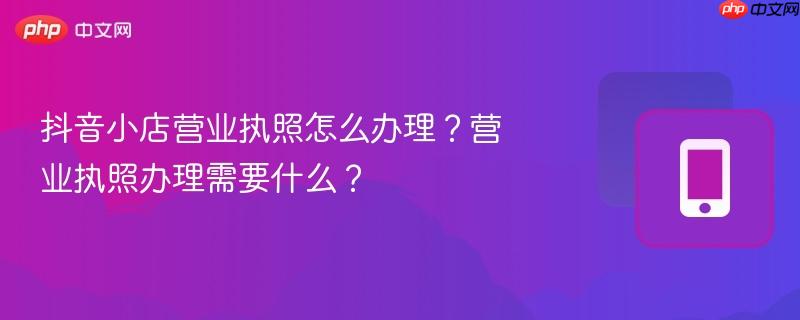 抖音小店营业执照怎么办理？营业执照办理需要什么？