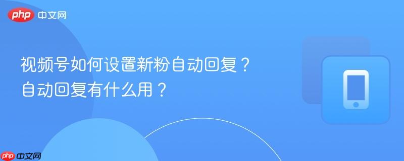 视频号如何设置新粉自动回复？自动回复有什么用？