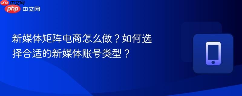 新媒体矩阵电商怎么做？如何选择合适的新媒体账号类型？