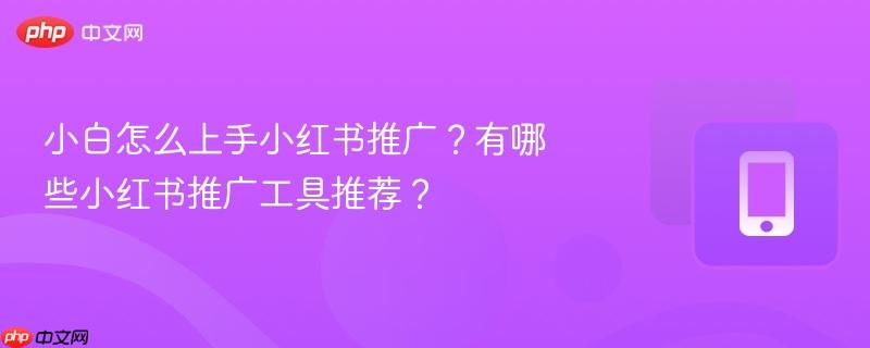 小白怎么上手小红书推广？有哪些小红书推广工具推荐？