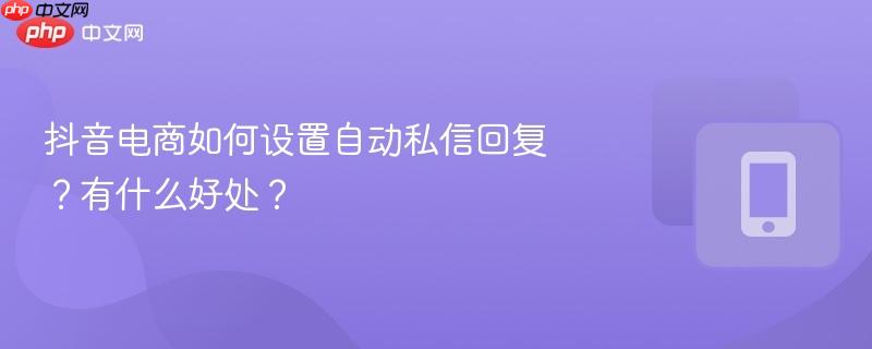 抖音电商如何设置自动私信回复？有什么好处？