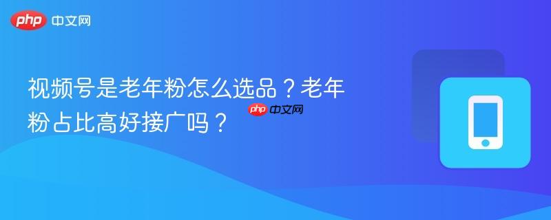 视频号是老年粉怎么选品？老年粉占比高好接广吗？
