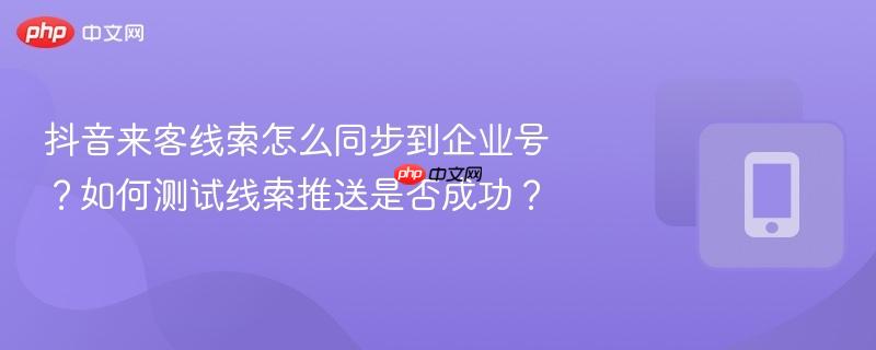 抖音来客线索怎么同步到企业号？如何测试线索推送是否成功？