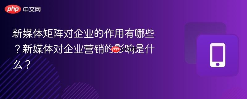 新媒体矩阵对企业的作用有哪些？新媒体对企业营销的影响是什么？  第1张