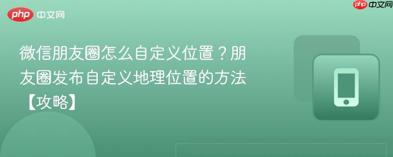 微信朋友圈怎么自定义位置？朋友圈发布自定义地理位置的方法【攻略】