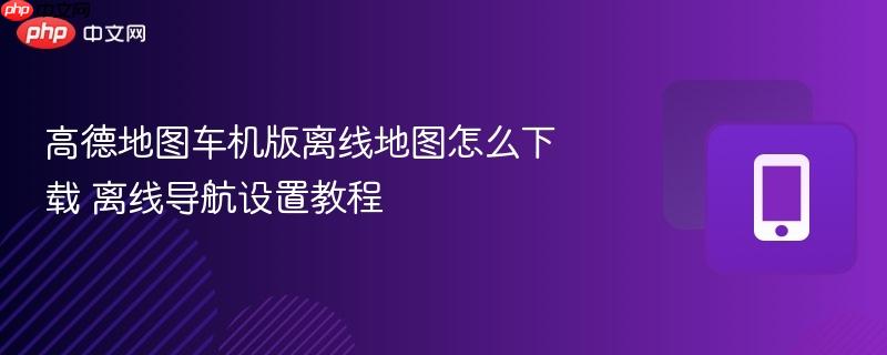 高德地图车机版离线地图怎么下载 离线导航设置教程
