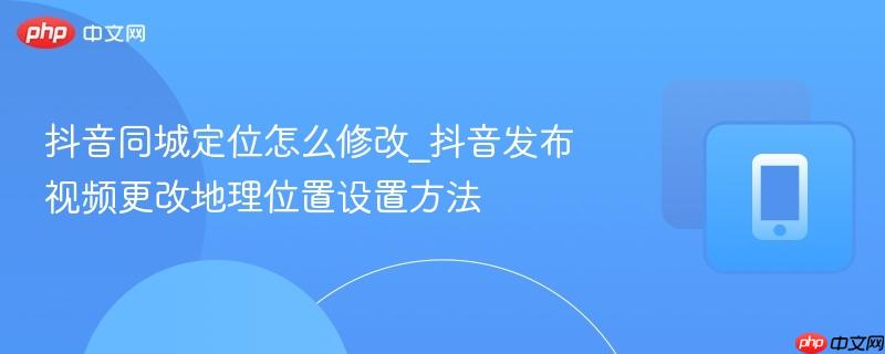 抖音同城定位怎么修改_抖音发布视频更改地理位置设置方法  第1张