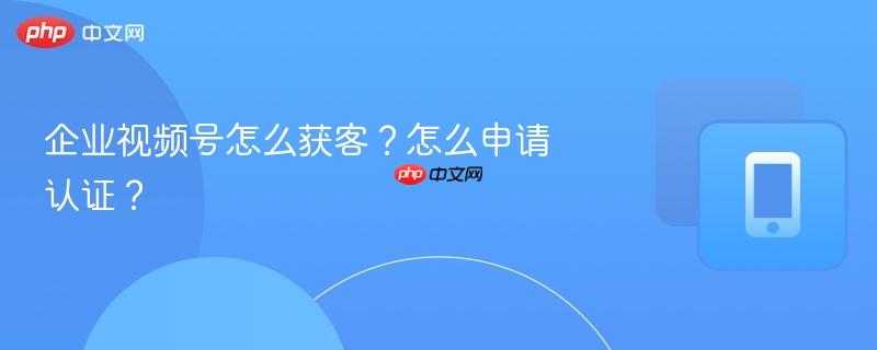 企业视频号怎么获客？怎么申请认证？  第1张