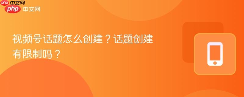 视频号话题怎么创建？话题创建有限制吗？