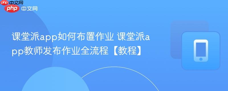课堂派app如何布置作业 课堂派app教师发布作业全流程【教程】