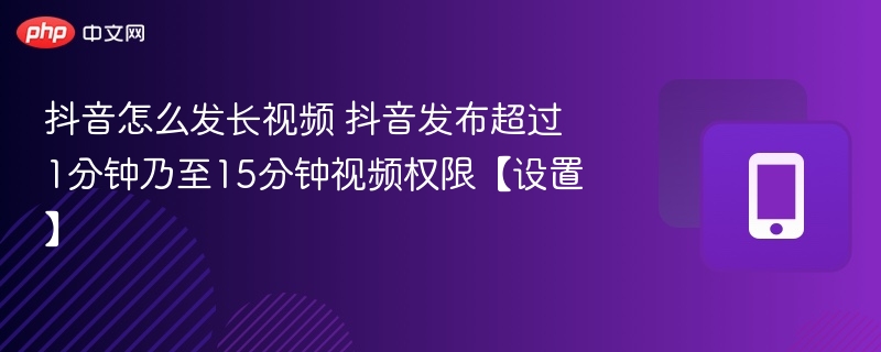 抖音怎么发长视频 抖音发布超过1分钟乃至15分钟视频权限【设置】