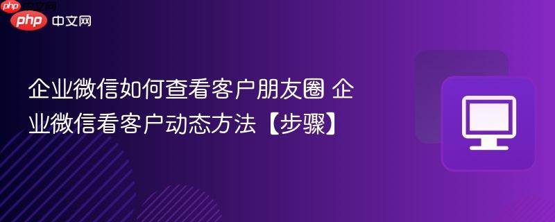 企业微信如何查看客户朋友圈 企业微信看客户动态方法【步骤】