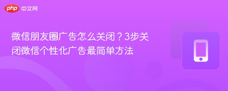 微信朋友圈广告怎么关闭？3步关闭微信个性化广告最简单方法