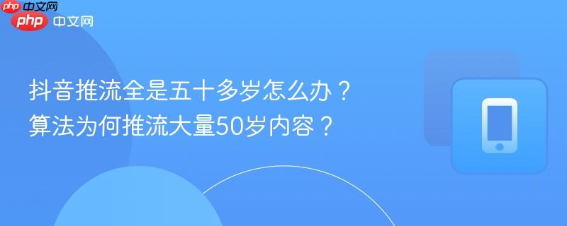 抖音推流全是五十多岁怎么办？算法为何推流大量50岁内容？