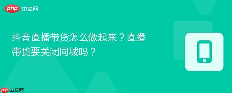 抖音直播带货怎么做起来？直播带货要关闭同城吗？