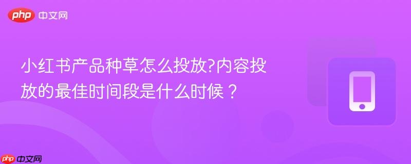 小红书产品种草怎么投放?内容投放的最佳时间段是什么时候？