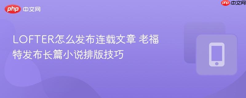 LOFTER怎么发布连载文章 老福特发布长篇小说排版技巧