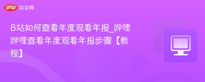 B站如何查看年度观看年报_哔哩哔哩查看年度观看年报步骤【教程】
