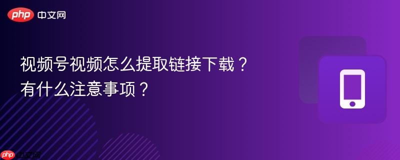 视频号视频怎么提取链接下载？有什么注意事项？