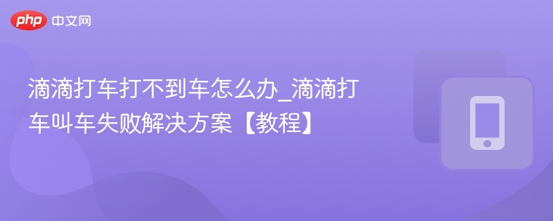 滴滴打车打不到车怎么办_滴滴打车叫车失败解决方案【教程】