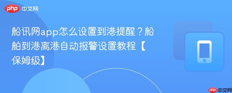 船讯网app怎么设置到港提醒？船舶到港离港自动报警设置教程【保姆级】