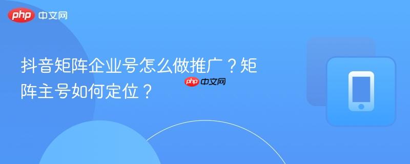 抖音矩阵企业号怎么做推广？矩阵主号如何定位？